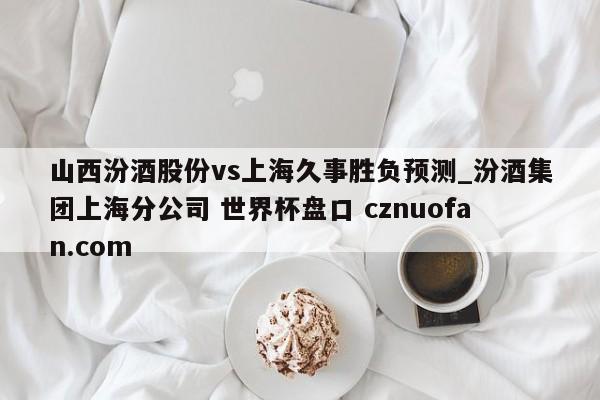 山西汾酒股份vs上海久事胜负预测_汾酒集团上海分公司 世界杯盘口 cznuofan.com