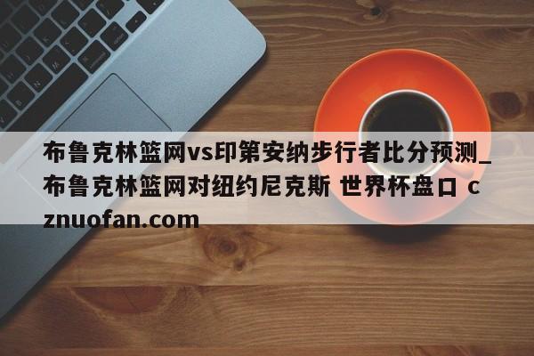 布鲁克林篮网vs印第安纳步行者比分预测_布鲁克林篮网对纽约尼克斯 世界杯盘口 cznuofan.com