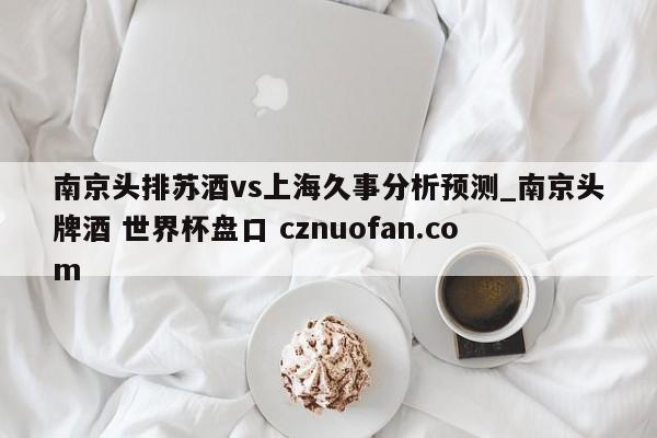 南京头排苏酒vs上海久事分析预测_南京头牌酒 世界杯盘口 cznuofan.com