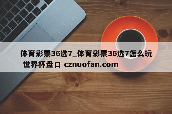 体育彩票36选7_体育彩票36选7怎么玩 世界杯盘口 cznuofan.com