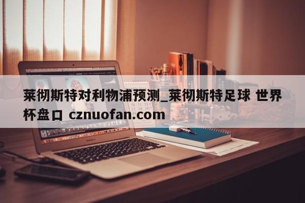 莱彻斯特对利物浦预测_莱彻斯特足球 世界杯盘口 cznuofan.com