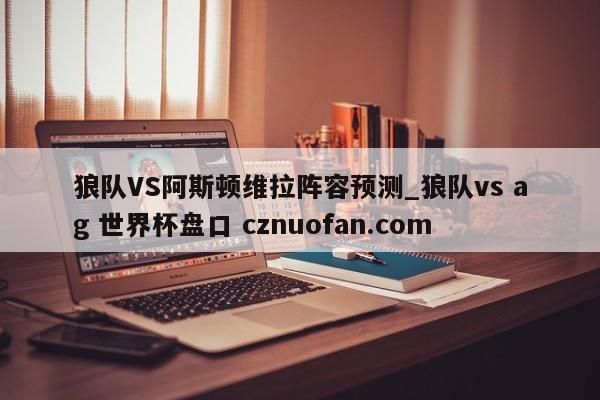狼队VS阿斯顿维拉阵容预测_狼队vs ag 世界杯盘口 cznuofan.com