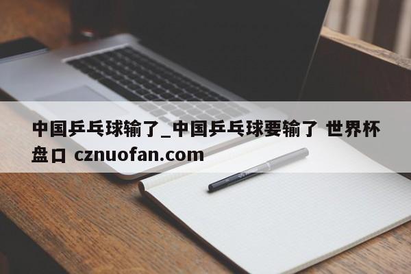 中国乒乓球输了_中国乒乓球要输了 世界杯盘口 cznuofan.com