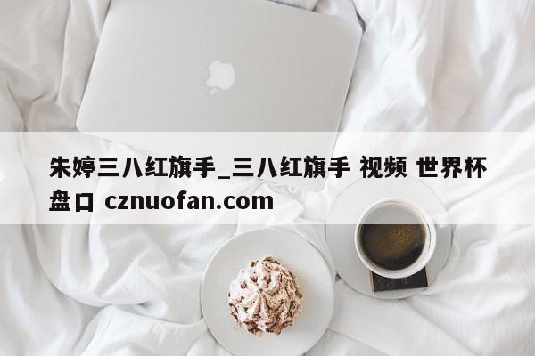 朱婷三八红旗手_三八红旗手 视频 世界杯盘口 cznuofan.com