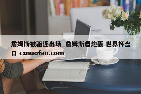 詹姆斯被驱逐出场_詹姆斯遭炮轰 世界杯盘口 cznuofan.com