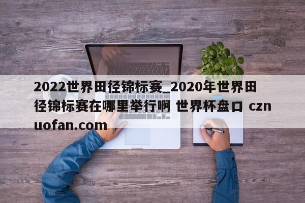 2022世界田径锦标赛_2020年世界田径锦标赛在哪里举行啊 世界杯盘口 cznuofan.com